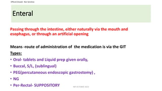 Official (Closed) - Non Sensitive
Enteral
Passing through the intestine, either naturally via the mouth and
esophagus, or through an artificial opening
Means -route of administration of the medication is via the GIT
Types:
• Oral- tablets and Liquid prep given orally,
• Buccal, S/L, (sublingual)
• PEG(percutaneous endoscopic gastrostomy) ,
• NG
• Per-Rectal- SUPPOSITORY INP OCTOBER 2023
 
