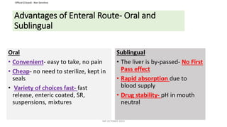 Official (Closed) - Non Sensitive
Advantages of Enteral Route- Oral and
Sublingual
Oral
• Convenient- easy to take, no pain
• Cheap- no need to sterilize, kept in
seals
• Variety of choices fast- fast
release, enteric coated, SR,
suspensions, mixtures
Sublingual
• The liver is by-passed- No First
Pass effect
• Rapid absorption due to
blood supply
• Drug stability- pH in mouth
neutral
INP OCTOBER 2023
 