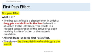 Official (Closed) - Non Sensitive
First Pass Effect
First pass Effect
What is it ?
• The first pass effect is a phenomenon in which a
drug gets metabolized in the liver before it is
absorbed by the intestines. This results in a
reduced concentration of the active drug upon
reaching its site of action or the systemic
circulation.
• All oral drugs- undergo First Pass Effect.
• Therefore – the bioavailability of oral drugs is the
lowest.
INP OCTOBER 2023
 