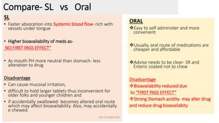 Official (Closed) - Non Sensitive
Compare- SL vs Oral
SL
• Faster absorption into Systemic blood flow- rich with
vessels under tongue
• Higher bioavailability of meds as-
NO FIRST PASS EFFECT”
• As mouth PH more neutral than stomach- less
alteration to drug
Disadvantage
• Can cause mucosal irritation,
• difficult to hold larger tablets thus inconvenient for
older folks and younger children and
• if accidentally swallowed- becomes altered oral route
which may affect bioavailability. Also, may accidentally
e chewed.
ORAL
Easy to self administer and more
convenient
Usually, oral route of medications are
cheaper and affordable
Advise needs to be clear- SR and
Enteric coated not to chew
Disadvantage
Bioavailability reduced due
to “FIRST PASS EFFECT”
Strong Stomach acidity- may alter drug
and reduce drug bioavailabity
INP OCTOBER 2023
 