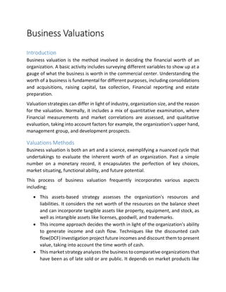Business Valuations
Introduction
Business valuation is the method involved in deciding the financial worth of an
organization. A basic activity includes surveying different variables to show up at a
gauge of what the business is worth in the commercial center. Understanding the
worth of a business is fundamental for different purposes, including consolidations
and acquisitions, raising capital, tax collection, Financial reporting and estate
preparation.
Valuation strategies can differ in light of industry, organization size, and the reason
for the valuation. Normally, it includes a mix of quantitative examination, where
Financial measurements and market correlations are assessed, and qualitative
evaluation, taking into account factors for example, the organization's upper hand,
management group, and development prospects.
Valuations Methods
Business valuation is both an art and a science, exemplifying a nuanced cycle that
undertakings to evaluate the inherent worth of an organization. Past a simple
number on a monetary record, it encapsulates the perfection of key choices,
market situating, functional ability, and future potential.
This process of business valuation frequently incorporates various aspects
including;
 This assets-based strategy assesses the organization's resources and
liabilities. It considers the net worth of the resources on the balance sheet
and can incorporate tangible assets like property, equipment, and stock, as
well as intangible assets like licenses, goodwill, and trademarks.
 This income approach decides the worth in light of the organization's ability
to generate income and cash flow. Techniques like the discounted cash
flow(DCF) investigation project future incomes and discount them to present
value, taking into account the time worth of cash.
 This market strategy analyzes the business to comparative organizations that
have been as of late sold or are public. It depends on market products like
 