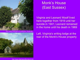 Monk’s House
(East Sussex)
Virginia and Leonard Woolf lived
here together from 1919 until her
suicide in 1941; Leonard remained
in the home until his death in 1969
Left, Virginia's writing lodge at the
rear of the Monk's House property
http://www.infobritain.co.uk/Monks_House.jpg
http://www.virginiawoolfsociety.co.uk
 