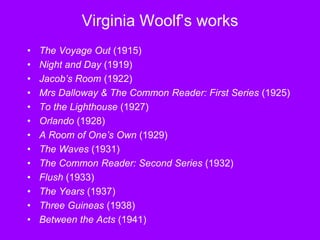 Virginia Woolf’s works
• The Voyage Out (1915)
• Night and Day (1919)
• Jacob’s Room (1922)
• Mrs Dalloway & The Common Reader: First Series (1925)
• To the Lighthouse (1927)
• Orlando (1928)
• A Room of One’s Own (1929)
• The Waves (1931)
• The Common Reader: Second Series (1932)
• Flush (1933)
• The Years (1937)
• Three Guineas (1938)
• Between the Acts (1941)
 