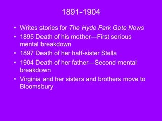 1891-1904
• Writes stories for The Hyde Park Gate News
• 1895 Death of his mother—First serious
mental breakdown
• 1897 Death of her half-sister Stella
• 1904 Death of her father—Second mental
breakdown
• Virginia and her sisters and brothers move to
Bloomsbury
 