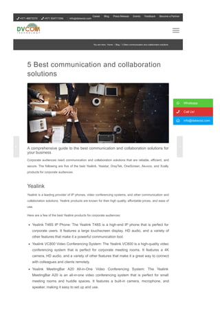 5 Best communication and collaboration
solutions
A comprehensive guide to the best communication and collaboration solutions for
your business
Corporate audiences need communication and collaboration solutions that are reliable, efficient, and
secure. The following are five of the best Yealink, Yeastar, DrayTek, OneScreen, Akuvox, and Xcally
products for corporate audiences:
Yealink
Yealink is a leading provider of IP phones, video conferencing systems, and other communication and
collaboration solutions. Yealink products are known for their high quality, affordable prices, and ease of
use.
Here are a few of the best Yealink products for corporate audiences:
Yealink T48S IP Phone: The Yealink T48S is a high­end IP phone that is perfect for
corporate users. It features a large touchscreen display, HD audio, and a variety of
other features that make it a powerful communication tool.
Yealink VC800 Video Conferencing System: The Yealink VC800 is a high­quality video
conferencing system that is perfect for corporate meeting rooms. It features a 4K
camera, HD audio, and a variety of other features that make it a great way to connect
with colleagues and clients remotely.
Yealink MeetingBar A20 All­in­One Video Conferencing System: The Yealink
MeetingBar A20 is an all­in­one video conferencing system that is perfect for small
meeting rooms and huddle spaces. It features a built­in camera, microphone, and
speaker, making it easy to set up and use.
 Whatsapp
 Call Us!
 info@datavoiz.com
You are here: Home / Blog / 5 Best communication and collaboration solutions
 +971 48873370  +971 554711096 info@datavoiz.com
Career Blog Press Release Events Feedback Become a Partner
 
 