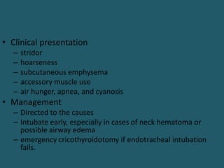 • Clinical presentation
– stridor
– hoarseness
– subcutaneous emphysema
– accessory muscle use
– air hunger, apnea, and cyanosis
• Management
– Directed to the causes
– Intubate early, especially in cases of neck hematoma or
possible airway edema
– emergency cricothyroidotomy if endotracheal intubation
fails.
 