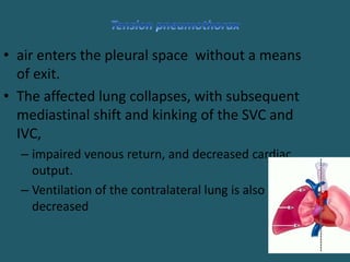 • air enters the pleural space without a means
of exit.
• The affected lung collapses, with subsequent
mediastinal shift and kinking of the SVC and
IVC,
– impaired venous return, and decreased cardiac
output.
– Ventilation of the contralateral lung is also
decreased
 