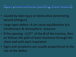 • caused by stab injury or destructive penetrating
wound (shotgun)
• Large open defect >3 cm cause equilibration b/n
intrathoracic & atmospheric pressure
• If the opening >2/3rd of the Ø of the trachea, then
air follows the path of least resistance through the
chest wall with each inspiration
• Signs and symptoms are usually proportional to the
size of the defect.
 