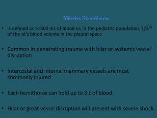 • is defined as >1500 mL of blood or, in the pediatric population, 1/3rd
of the pt's blood volume in the pleural space
• Common in penetrating trauma with hilar or systemic vessel
disruption
• Intercostal and internal mammary vessels are most
commonly injured
• Each hemithorax can hold up to 3 L of blood
• Hilar or great vessel disruption will present with severe shock.
 