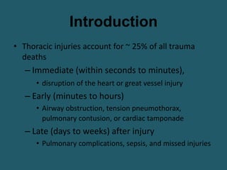 Introduction
• Thoracic injuries account for ~ 25% of all trauma
deaths
– Immediate (within seconds to minutes),
• disruption of the heart or great vessel injury
– Early (minutes to hours)
• Airway obstruction, tension pneumothorax,
pulmonary contusion, or cardiac tamponade
– Late (days to weeks) after injury
• Pulmonary complications, sepsis, and missed injuries
 