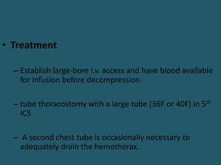 • Treatment
– Establish large-bore i.v. access and have blood available
for infusion before decompression
– tube thoracostomy with a large tube (36F or 40F) in 5th
ICS
– A second chest tube is occasionally necessary to
adequately drain the hemothorax.
 