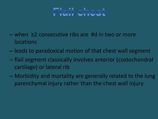 – when ≥2 consecutive ribs are #d in two or more
locations
– leads to paradoxical motion of that chest wall segment
– flail segment classically involves anterior (costochondral
cartilage) or lateral rib
– Morbidity and mortality are generally related to the lung
parenchymal injury rather than the chest wall injury
 