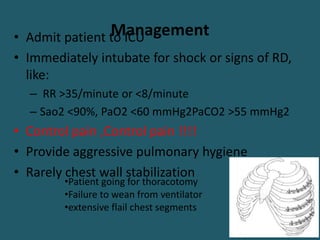 Management
• Admit patient to ICU
• Immediately intubate for shock or signs of RD,
like:
– RR >35/minute or <8/minute
– Sao2 <90%, PaO2 <60 mmHg2PaCO2 >55 mmHg2
• Control pain ,Control pain !!!!
• Provide aggressive pulmonary hygiene
• Rarely chest wall stabilization
•Patient going for thoracotomy
•Failure to wean from ventilator
•extensive flail chest segments
 