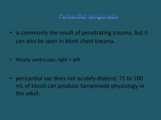 • is commonly the result of penetrating trauma, but it
can also be seen in blunt chest trauma.
• Mostly ventricular, right > left
• pericardial sac does not acutely distend; 75 to 100
mL of blood can produce tamponade physiology in
the adult.
 