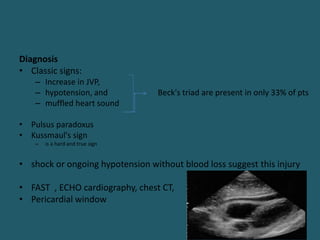 Diagnosis
• Classic signs:
– Increase in JVP,
– hypotension, and Beck's triad are present in only 33% of pts
– muffled heart sound
• Pulsus paradoxus
• Kussmaul's sign
– is a hard and true sign
• shock or ongoing hypotension without blood loss suggest this injury
• FAST , ECHO cardiography, chest CT,
• Pericardial window
 