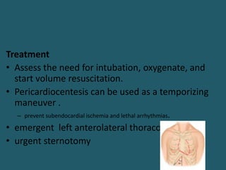 Treatment
• Assess the need for intubation, oxygenate, and
start volume resuscitation.
• Pericardiocentesis can be used as a temporizing
maneuver .
– prevent subendocardial ischemia and lethal arrhythmias.
• emergent left anterolateral thoracotomy
• urgent sternotomy
 