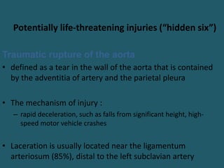 Potentially life-threatening injuries (“hidden six”)
Traumatic rupture of the aorta
• defined as a tear in the wall of the aorta that is contained
by the adventitia of artery and the parietal pleura
• The mechanism of injury :
– rapid deceleration, such as falls from significant height, high-
speed motor vehicle crashes
• Laceration is usually located near the ligamentum
arteriosum (85%), distal to the left subclavian artery
 