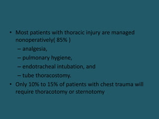 • Most patients with thoracic injury are managed
nonoperatively( 85% )
– analgesia,
– pulmonary hygiene,
– endotracheal intubation, and
– tube thoracostomy.
• Only 10% to 15% of patients with chest trauma will
require thoracotomy or sternotomy
 