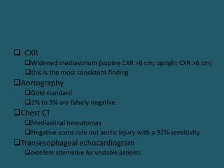  CXR
Widened mediastinum (supine CXR >8 cm; upright CXR >6 cm)
this is the most consistent finding
Aortography
Gold standard
2% to 3% are falsely negative
Chest CT
Mediastinal hematomas
Negative scans rule out aortic injury with a 92% sensitivity
Transesophageal echocardiogram
excellent alternative for unstable patients
 