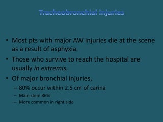 • Most pts with major AW injuries die at the scene
as a result of asphyxia.
• Those who survive to reach the hospital are
usually in extremis.
• Of major bronchial injuries,
– 80% occur within 2.5 cm of carina
– Main stem 86%
– More common in right side
 