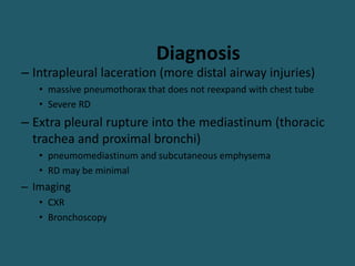 Diagnosis
– Intrapleural laceration (more distal airway injuries)
• massive pneumothorax that does not reexpand with chest tube
• Severe RD
– Extra pleural rupture into the mediastinum (thoracic
trachea and proximal bronchi)
• pneumomediastinum and subcutaneous emphysema
• RD may be minimal
– Imaging
• CXR
• Bronchoscopy
 