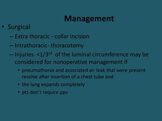 Management
• Surgical
– Extra thoracic - collar incision
– Intrathoracic- thoracotomy
– Injuries <1/3rd of the luminal circumference may be
considered for nonoperative management if
• pneumothorax and associated air leak that were present
resolve after insertion of a chest tube and
• the lung expands completely
• pts don’t require ppv
 