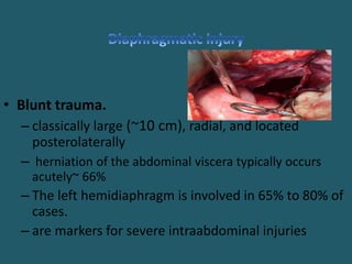 • Blunt trauma.
– classically large (~10 cm), radial, and located
posterolaterally
– herniation of the abdominal viscera typically occurs
acutely~ 66%
– The left hemidiaphragm is involved in 65% to 80% of
cases.
– are markers for severe intraabdominal injuries
 