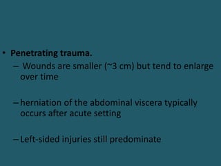 • Penetrating trauma.
– Wounds are smaller (~3 cm) but tend to enlarge
over time
–herniation of the abdominal viscera typically
occurs after acute setting
–Left-sided injuries still predominate
 