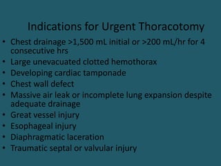 Indications for Urgent Thoracotomy
• Chest drainage >1,500 mL initial or >200 mL/hr for 4
consecutive hrs
• Large unevacuated clotted hemothorax
• Developing cardiac tamponade
• Chest wall defect
• Massive air leak or incomplete lung expansion despite
adequate drainage
• Great vessel injury
• Esophageal injury
• Diaphragmatic laceration
• Traumatic septal or valvular injury
 