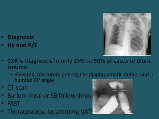 • Diagnosis
• Hx and P/E
• CXR is diagnostic in only 25% to 50% of cases of blunt
trauma.
– elevated, obscured, or irregular diaphragmatic dome, and a
blunted CP angle
• CT scan
• Barium meal or SB follow through
• FAST
• Thoracoscopy, laparotomy, VATS
 