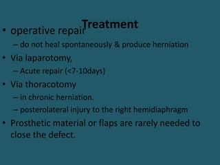 Treatment
• operative repair
– do not heal spontaneously & produce herniation
• Via laparotomy,
– Acute repair (<7-10days)
• Via thoracotomy
– in chronic herniation.
– posterolateral injury to the right hemidiaphragm
• Prosthetic material or flaps are rarely needed to
close the defect.
 