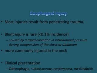 • Most injuries result from penetrating trauma.
• Blunt injury is rare (<0.1% incidence)
– caused by a rapid elevation in intraluminal pressure
during compression of the chest or abdomen
• more commonly injured in the neck
• Clinical presentation
– Odenophagia, subcutaneous emphysema, mediastinitis
 