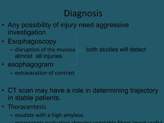 Diagnosis
• Any possibility of injury need aggressive
investigation
• Esophagoscopy
– disruption of the mucosa both studies will detect
almost all injuries
• esophagogram
– extravasation of contrast
• CT scan may have a role in determining trajectory
in stable patients.
• Thoracentesis
– exudate with a high amylase.
 