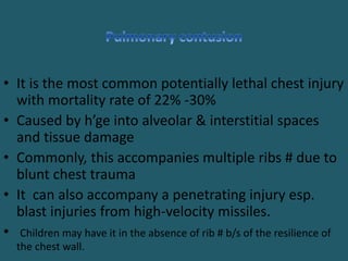 • It is the most common potentially lethal chest injury
with mortality rate of 22% -30%
• Caused by h’ge into alveolar & interstitial spaces
and tissue damage
• Commonly, this accompanies multiple ribs # due to
blunt chest trauma
• It can also accompany a penetrating injury esp.
blast injuries from high-velocity missiles.
• Children may have it in the absence of rib # b/s of the resilience of
the chest wall.
 