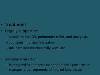 • Treatment
• Largely supportive
– supplemental O2, pulmonary toilet, and analgesia
– Judicious fluid administration
– intubate and mechanically ventilate
• pulmonary resection
– is required in anatomic or nonanatomic patterns to
manage larger segments of injured lung tissue
 