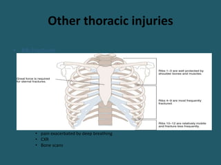 Other thoracic injuries
• Rib Fractures
– most common major thoracic injuries…40%
– Factors that have the most impact on outcome of a pt is
• number of ribs fractured,
• age of the patient, and
• underlying pulmonary status
– One should always keep in mind that mortality from isolated rib fractures can
be as high as 5% in children and 20% in the elderly
– Diagnosis
• pain exacerbated by deep breathing
• CXR
• Bone scans
 