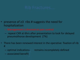 Rib Fractures….
• presence of ≥3 ribs # suggests the need for
hospitalization
– Management is directed at pain control
– repeat CXR at 6hrs after presentation to look for delayed
pneumothorax development (7%)
• There has been renewed interest in the operative fixation of rib
#
– optimal indications remains incompletely defined
– associated benefit
 