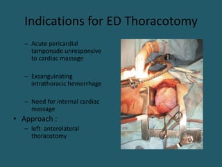 Indications for ED Thoracotomy
– Acute pericardial
tamponade unresponsive
to cardiac massage
– Exsanguinating
intrathoracic hemorrhage
– Need for internal cardiac
massage
• Approach :
– left anterolateral
thoracotomy
 