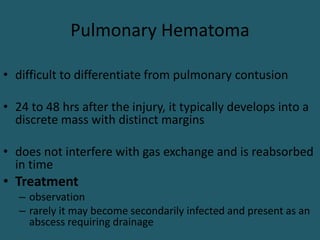 Pulmonary Hematoma
• difficult to differentiate from pulmonary contusion
• 24 to 48 hrs after the injury, it typically develops into a
discrete mass with distinct margins
• does not interfere with gas exchange and is reabsorbed
in time
• Treatment
– observation
– rarely it may become secondarily infected and present as an
abscess requiring drainage
 