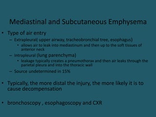 Mediastinal and Subcutaneous Emphysema
• Type of air entry
– Extrapleural( upper airway, tracheobronchial tree, esophagus)
• allows air to leak into mediastinum and then up to the soft tissues of
anterior neck
– Intrapleural (lung parenchyma)
• leakage typically creates a pneumothorax and then air leaks through the
parietal pleura and into the thoracic wall
– Source undetermined in 15%
• Typically, the more distal the injury, the more likely it is to
cause decompensation
• bronchoscopy , esophagoscopy and CXR
 
