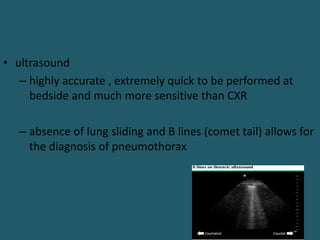 • ultrasound
– highly accurate , extremely quick to be performed at
bedside and much more sensitive than CXR
– absence of lung sliding and B lines (comet tail) allows for
the diagnosis of pneumothorax
 