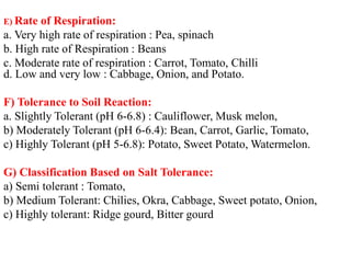 E) Rate of Respiration:
a. Very high rate of respiration : Pea, spinach
b. High rate of Respiration : Beans
c. Moderate rate of respiration : Carrot, Tomato, Chilli
d. Low and very low : Cabbage, Onion, and Potato.
F) Tolerance to Soil Reaction:
a. Slightly Tolerant (pH 6-6.8) : Cauliflower, Musk melon,
b) Moderately Tolerant (pH 6-6.4): Bean, Carrot, Garlic, Tomato,
c) Highly Tolerant (pH 5-6.8): Potato, Sweet Potato, Watermelon.
G) Classification Based on Salt Tolerance:
a) Semi tolerant : Tomato,
b) Medium Tolerant: Chilies, Okra, Cabbage, Sweet potato, Onion,
c) Highly tolerant: Ridge gourd, Bitter gourd
 