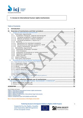 European	
  Institutions	
  
	
  
Fostering Access to Immigrant Children’s Rights (FAIR Project)
	
  
	
  
1
V. Access to international human rights mechanisms
Table of Contents
I. Introduction ...................................................................................................................... 2
II. Overview of mechanisms and their procedure ................................................................... 2
1. Types of international mechanisms ............................................................................... 2
1.1. Preliminary requirements............................................................................................. 4
1.1.1 Jurisdiction (Temporal, material and territorial)............................................................. 4
1.1.1.1 Temporal jurisdiction (“ratione temporis”) ................................................................. 4
1.1.1.2 Material jurisdiction (“ratione materiae”) ................................................................... 5
1.1.1.3 Territorial jurisdiction (“ratione loci”) ........................................................................ 8
1.1.2 Standing.................................................................................................................10
1.1.2.1 Mechanisms for individual complaints.......................................................................11
1.1.2.2 Mechanisms for collective complaints: ECSR .............................................................12
1.1.2.3 Inquiry mechanisms: OP-CRC-3 ..............................................................................13
1.2. Admissibility requirements ..........................................................................................13
1.2.1. Exhaustion of domestic remedies ..............................................................................14
1.2.2. Time limitations ......................................................................................................14
1.2.3. Duplication of procedures or similar requirements........................................................15
1.2.4. Significant disadvantage ..........................................................................................15
1.2.5. Other grounds ........................................................................................................16
1.3. Interim measures ......................................................................................................17
1.4. Third party interventions ............................................................................................18
2. Procedures of international mechanisms ..................................................................... 19
2.1. International Human Rights Treaty Bodies .......................................................................19
2.1.1. Preparatory Stage .....................................................................................................21
2.1.2. Admissibility stage.....................................................................................................22
2.1.3. Merits ......................................................................................................................23
2.1.4. Friendly Settlement ...................................................................................................23
2.1.5. Interim Measures ......................................................................................................23
2.2. European Court of Human Rights ...................................................................................24
2.3. European Committee on Social Rights.............................................................................28
United Nations Treaty Bodies ...............................................................................................29
2.4. Non-judicial mechanisms taking individual petitions ..........................................................30
3. Procedures under EU law............................................................................................. 30
III. Strategy for effective multiple use of mechanisms .......................................................... 30
THE CHOICE OF AN INTERNATIONAL MECHANISM: A CHECKLIST ....................................... 30
1. Which mechanism you can use .........................................................................................30
2. Choice of mechanism: strategy.........................................................................................31
ACRONYMS ............................................................................................................................. 33
List of tables and boxes:
Table 1. Overview of international human rights mechanisms
Table 2. International bodies
Table 3. Material jurisdiction
Table 4. Status of ratifications: International legal instruments
Table 5. Practical tools
Table 6. Comparison Chart: OP-ICESCR and OP3-CRC
Box 1. Focus on the Convention of the Rights of the Child
 