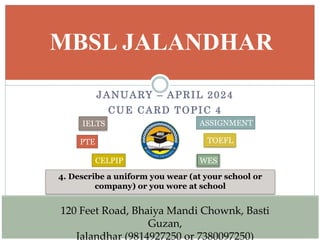 JANUARY – APRIL 2024
CUE CARD TOPIC 4
MBSL JALANDHAR
4. Describe a uniform you wear (at your school or
company) or you wore at school
120 Feet Road, Bhaiya Mandi Chownk, Basti
Guzan,
Jalandhar (9814927250 or 7380097250)
IELTS
PTE
CELPIP
ASSIGNMENT
TOEFL
WES
 