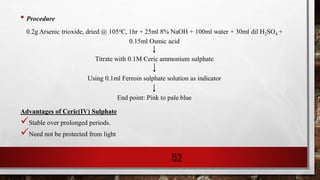 • Procedure
0.2g Arsenic trioxide, dried @ 105oC, 1hr + 25ml 8% NaOH + 100ml water + 30ml dil H2SO4 +
0.15ml Osmic acid
Titrate with 0.1M Ceric ammonium sulphate
Using 0.1ml Ferroin sulphate solution as indicator
End point: Pink to pale blue
Advantages of Ceric(IV) Sulphate
Stable over prolonged periods.
Need not be protected from light
52
 