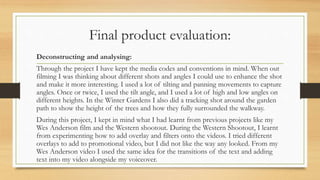 Final product evaluation:
Deconstructing and analysing:
Through the project I have kept the media codes and conventions in mind. When out
filming I was thinking about different shots and angles I could use to enhance the shot
and make it more interesting. I used a lot of tilting and panning movements to capture
angles. Once or twice, I used the tilt angle, and I used a lot of high and low angles on
different heights. In the Winter Gardens I also did a tracking shot around the garden
path to show the height of the trees and how they fully surrounded the walkway.
During this project, I kept in mind what I had learnt from previous projects like my
Wes Anderson film and the Western shootout. During the Western Shootout, I learnt
from experimenting how to add overlay and filters onto the videos. I tried different
overlays to add to promotional video, but I did not like the way any looked. From my
Wes Anderson video I used the same idea for the transitions of the text and adding
text into my video alongside my voiceover.
 