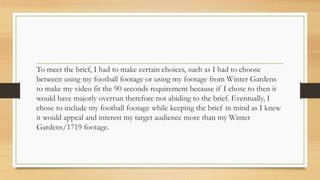 To meet the brief, I had to make certain choices, such as I had to choose
between using my football footage or using my footage from Winter Gardens
to make my video fit the 90 seconds requirement because if I chose to then it
would have majorly overrun therefore not abiding to the brief. Eventually, I
chose to include my football footage while keeping the brief in mind as I knew
it would appeal and interest my target audience more than my Winter
Gardens/1719 footage.
 