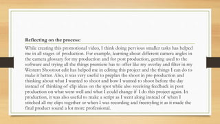 Reflecting on the process:
While creating this promotional video, I think doing pervious smaller tasks has helped
me in all stages of production. For example, learning about different camera angles in
the camera glossary for my production and for post production, getting used to the
software and trying all the things premiere has to offer like my overlay and filter in my
Western Shootout edit has helped me in editing this project and the things I can do to
make it better. Also, it was very useful to preplan the shoot in pre-production and
thinking about what I wanted to shoot and how I wanted to shoot before the day
instead of thinking of clip ideas on the spot while also receiving feedback in post
production on what went well and what I could change if I do this project again. In
production, it was also useful to make a script as I went along instead of when I
stitched all my clips together or when I was recording and freestyling it as it made the
final product sound a lot more professional.
 