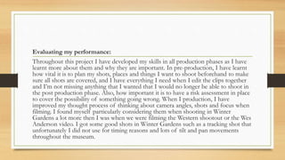 Evaluating my performance:
Throughout this project I have developed my skills in all production phases as I have
learnt more about them and why they are important. In pre-production, I have learnt
how vital it is to plan my shots, places and things I want to shoot beforehand to make
sure all shots are covered, and I have everything I need when I edit the clips together
and I’m not missing anything that I wanted that I would no longer be able to shoot in
the post production phase. Also, how important it is to have a risk assessment in place
to cover the possibility of something going wrong. When I production, I have
improved my thought process of thinking about camera angles, shots and focus when
filming. I found myself particularly considering them when shooting in Winter
Gardens a lot more then I was when we were filming the Western shootout or the Wes
Anderson video. I got some good shots in Winter Gardens such as a tracking shot that
unfortunately I did not use for timing reasons and lots of tilt and pan movements
throughout the museum.
 