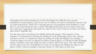 Throughout the whole production, I feel I developed my skills the most in post
production. In this project, I got to try a lot of effects out such as transitions and text and
see what looked best, which was a learning process, that required some feedback. I took
all of it on board along the way, as what I thought looked best was not always what was
best, and I got suggestions that made my video fit the vision I had in my head a lot better
than what I originally did.
For the most part everything went alright during this project. The majority of the
setbacks I encountered was during my editing as I was still getting used to the software
and how to work it. I adjusted to these by asking for help accordingly. For example, I
could not figure out how to upload the effects control panel, so I asked for help alongside
using a YouTube video that made me able to find it and fix the issue. The only setback I
was not able to fix was I had glitches in some of my clips from filming my clips on my
phone which I did not manage to decode myself, so I left them as they were
 